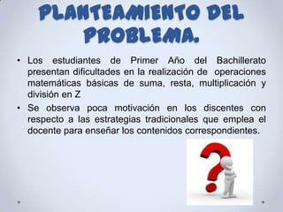 PLANTEAMIENTO DEL
        PROBLEMA.
• Los estudiantes de Primer Año del Bachillerato
  presentan dificultades en la realización de operaciones
  matemáticas básicas de suma, resta, multiplicación y
  división en Z
• Se observa poca motivación en los discentes con
  respecto a las estrategias tradicionales que emplea el
  docente para enseñar los contenidos correspondientes.
 