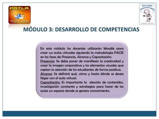 MÓDULO 3: DESARROLLO DE COMPETENCIAS

     En este módulo los docentes utilizarán Moodle para
     crear sus aulas virtuales siguiendo la metodología PACIE
     en las fases de Presencia, Alcance y Capacitación.
     Presencia: Se debe poner de manifiesto la creatividad y
     crear la imagen corporativa y los elementos visuales que
     capten la atención de los estudiantes de forma positiva.
     Alcance: Se definirá qué, cómo y hasta dónde se desea
     llegar con el aula virtual.
     Capacitación: Es importante la elección de contenidos,
     investigación constante y estrategias para hacer de las
     aulas un espacio donde se genere conocimiento.
 