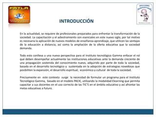 INTRODUCCIÓN

En la actualidad, se requiere de profesionales preparados para enfrentar la transformación de la
sociedad. La capacitación y el adiestramiento son esenciales en este nuevo siglo, por tal motivo
es necesaria la aplicación de nuevos modelos de enseñanza-aprendizaje, que utilicen las ventajas
de la educación a distancia, así como la ampliación de la oferta educativa que la sociedad
demanda.

Todo esto conlleva a una nueva perspectiva para el Instituto tecnológico Gamma enfocar el rol
que deben desempeñar actualmente las instituciones educativas ante la demanda creciente de
una propagación sostenida del conocimiento nuevo, adquirido por parte de toda la sociedad,
basada en el desarrollo tecnológico y sustentada en la adopción de estrategias novedosas que
posibiliten la expansión, el desarrollo espiritual, económico y cultural de toda la sociedad.

Precisamente en este contexto surge la necesidad de formular un programa para el Instituto
Tecnológico Gamma, basado en el modelo PACIE, utilizando la modalidad Elearning que permita
capacitar a sus docentes en el uso correcto de las TIC’S en el ámbito educativo y así afrontar las
metas educativas a futuro.
 