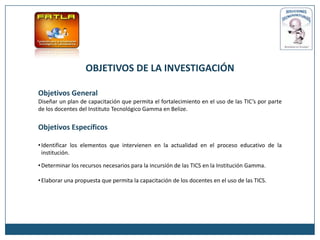 OBJETIVOS DE LA INVESTIGACIÓN

Objetivos General
Diseñar un plan de capacitación que permita el fortalecimiento en el uso de las TIC’s por parte
de los docentes del Instituto Tecnológico Gamma en Belize.


Objetivos Específicos

• Identificar los elementos que intervienen en la actualidad en el proceso educativo de la
  institución.

• Determinar los recursos necesarios para la incursión de las TICS en la Institución Gamma.

• Elaborar una propuesta que permita la capacitación de los docentes en el uso de las TICS.
 