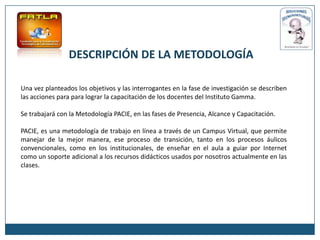 DESCRIPCIÓN DE LA METODOLOGÍA

Una vez planteados los objetivos y las interrogantes en la fase de investigación se describen
las acciones para para lograr la capacitación de los docentes del Instituto Gamma.

Se trabajará con la Metodología PACIE, en las fases de Presencia, Alcance y Capacitación.

PACIE, es una metodología de trabajo en línea a través de un Campus Virtual, que permite
manejar de la mejor manera, ese proceso de transición, tanto en los procesos áulicos
convencionales, como en los institucionales, de enseñar en el aula a guiar por Internet
como un soporte adicional a los recursos didácticos usados por nosotros actualmente en las
clases.
 