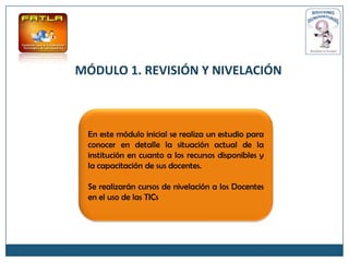 MÓDULO 1. REVISIÓN Y NIVELACIÓN



 En este módulo inicial se realiza un estudio para
 conocer en detalle la situación actual de la
 institución en cuanto a los recursos disponibles y
 la capacitación de sus docentes.

 Se realizarán cursos de nivelación a los Docentes
 en el uso de las TICs
 