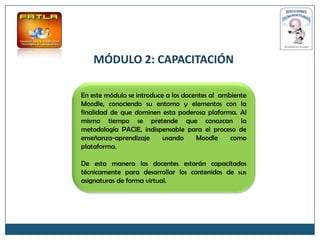 MÓDULO 2: CAPACITACIÓN

En este módulo se introduce a los docentes al ambiente
Moodle, conociendo su entorno y elementos con la
finalidad de que dominen esta poderosa plaforma. Al
mismo tiempo se pretende que conozcan la
metodología PACIE, indispensable para el proceso de
enseñanza-aprendizaje      usando     Moodle     como
plataforma.

De esta manera los docentes estarán capacitados
técnicamente para desarrollar los contenidos de sus
asignaturas de forma virtual.
 