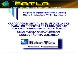 Fundación para la Actualización Tecnológica de Latinoamérica
Programa de Experto en Procesos E-Learning
Módulo 5 - Metodología PACIE – Capacitación
CAPACITACIÓN VIRTUAL EN EL USO DE LA TICS,
PARA LOS DOCENTES DE LA UNIVERSIDAD
NACIONAL EXPERIMENTAL POLITÉCNICA
DE LA FUERZA ARMADA (UNEFA)-
NÚCLEO TÁCHIRA VENEZUELA
 