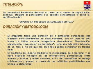 El programa tiene una duración de 4 bimestres cursándose dos materias simultáneamente en cada bimestre, con un total de 500 horas. La última materia, integradora, denominada “Planificación, seguimiento y evaluación de proyectos”, tiene una extensión adicional de un mes a fin de que los alumnos puedan completar su trabajo final. El programa se imparte mediante la metodología de e-learning, y se hace especial hincapié en las interacciones permanentes entre alumno y tutores y entre alumnos, a fin de intensificar el trabajo colaborativo y grupal, a través de las múltiples posibilidades que brinda la plataforma La Universidad Politécnica Nacional a través de su centro de capacitación continua, otorgara al participante que apruebe exitosamente el curso la certificación de : “ EXPERTO EN PROCESOS DE EDUCACION VIRTUAL” 