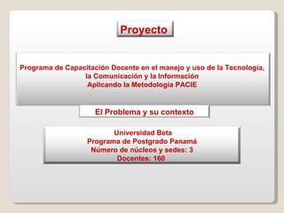 Programa de Capacitación Docente en el manejo y uso de la Tecnología,  la Comunicación y la Información  Aplicando la Metodología PACIE  Proyecto  Universidad Beta  Programa de Postgrado Panamá Número de núcleos y sedes: 3 Docentes: 160  El Problema y su contexto 