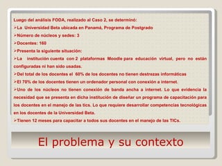 El problema y su contexto Luego del análisis FODA, realizado al Caso 2, se determinó:  La  Universidad Beta ubicada en Panamá, Programa de Postgrado Número de núcleos y sedes: 3 Docentes: 160  Presenta la siguiente situación: La  institución cuenta con 2 plataformas Moodle para educación virtual, pero no están configuradas ni han sido usadas. Del total de los docentes el  60% de los docentes no tienen destrezas informáticas  El 70% de los docentes tienen un ordenador personal con conexión a internet.  Uno de los núcleos no tienen conexión de banda ancha a internet. Lo que evidencia la necesidad que se presenta en dicha institución de diseñar un programa de capacitación para los docentes en el manejo de las tics. Lo que requiere desarrollar competencias tecnológicas en los docentes de la Universidad Beta. Tienen 12 meses para capacitar a todos sus docentes en el manejo de las TICs.  
