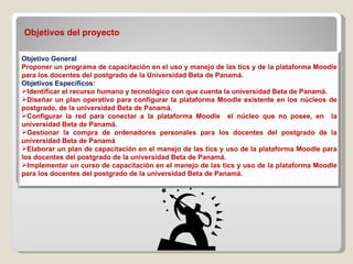 Objetivos del proyecto  Objetivo General Proponer un programa de capacitación en el uso y manejo de las tics y de la plataforma Moodle para los docentes del postgrado de la Universidad Beta de Panamá. Objetivos Específicos :  Identificar el recurso humano y tecnológico con que cuenta la universidad Beta de Panamá. Diseñar un plan operativo para configurar la plataforma Moodle existente en los núcleos de postgrado, de la universidad Beta de Panamá. Configurar la red para conectar a la plataforma Moodle  el núcleo que no posee, en  la universidad Beta de Panamá. Gestionar la compra de ordenadores personales para los docentes del postgrado de la universidad Beta de Panamá Elaborar un plan de capacitación en el manejo de las tics y uso de la plataforma Moodle para los docentes del postgrado de la universidad Beta de Panamá. Implementar un curso de capacitación en el manejo de las tics y uso de la plataforma Moodle para los docentes del postgrado de la universidad Beta de Panamá. 