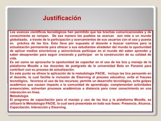 Justificación  Los avances científicos tecnológicos han permitido que las brechas comunicacionales y de conocimiento se rompan.  De esa manera los pueblos se acercan  aún más a un mundo globalizado,  a través de la participación y acercamientos de sus usuarios con el uso y puesta en  práctica de las tics. Esto lleva por supuesto al docente a buscar caminos para la actualización permanente para ofrecer a sus estudiantes alrededor del mundo la oportunidad de aplicar medios sincrónicos y asincrónicos participar en el mundo del saber aprender y saber desaprender para seguir creciendo y participar  en la construcción de su calidad de vida. Es así como se aprovecha la oportunidad de capacitar en el uso de las tics y manejo de la plataforma Moodle a los docentes de postgrado de la universidad Beta en Panamá para contribuir con su proceso de actualización. En este punto se ofrece la aplicación de la metodología PACIE,  incluye las tics pensando en el docente, la cual facilita la inclusión de Elearning al proceso educativo, evita el fracaso tecnológico,  favorece el uso de los recursos; permite un desarrollo tecnológico, evita golpes académico que causen impacto a la comunidad de aprendizaje; complementan actividades presenciales, solventan procesos académicos a distancia para crear conocimiento en una interacción en línea. Metodología El programa de capacitación para el manejo y uso de las tics y la plataforma Moodle, se utilizará la Metodología PACIE, la cual será presentada en todo sus fases: Presencia, Alcance, Capacitación, Interacción y Elearning. 