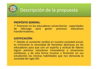 Descripción de la propuesta

PROPÓSITO GENERAL:
           GENERAL:
   Promover en los educadores universitarios capacidades
de liderazgo para gestar procesos educativos
transformadores.

JUSTIFICACIÓN:
JUSTIFICACIÓN:
   Debido al constante cambio en nuestra sociedad actual,
es inminente la necesidad de fomentar destrezas en los
educadores para que con un espíritu y actitud de líderes
logren plantear soluciones innovadoras a situaciones
cotidianas, y de esta forma inculcar y fomentar en sus
estudiantes las mismas habilidades que nos demanda la
sociedad del siglo XXI.
 