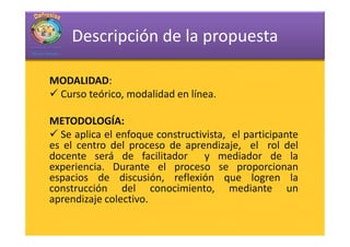 Descripción de la propuesta

MODALIDAD:
MODALIDAD:
 Curso teórico, modalidad en línea.

METODOLOGÍA:
METODOLOGÍA:
  Se aplica el enfoque constructivista, el participante
es el centro del proceso de aprendizaje, el rol del
docente será de facilitador y mediador de la
experiencia. Durante el proceso se proporcionan
espacios de discusión, reflexión que logren la
construcción del conocimiento, mediante un
aprendizaje colectivo.
 