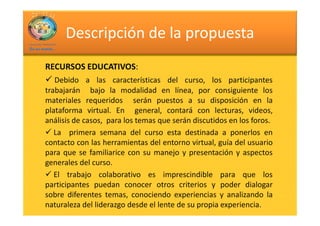 Descripción de la propuesta
         EDUCATIVOS:
RECURSOS EDUCATIVOS:
   Debido a las características del curso, los participantes
trabajarán bajo la modalidad en línea, por consiguiente los
materiales requeridos serán puestos a su disposición en la
plataforma virtual. En general, contará con lecturas, videos,
análisis de casos, para los temas que serán discutidos en los foros.
   La primera semana del curso esta destinada a ponerlos en
contacto con las herramientas del entorno virtual, guía del usuario
para que se familiarice con su manejo y presentación y aspectos
generales del curso.
   El trabajo colaborativo es imprescindible para que los
participantes puedan conocer otros criterios y poder dialogar
sobre diferentes temas, conociendo experiencias y analizando la
naturaleza del liderazgo desde el lente de su propia experiencia.
 