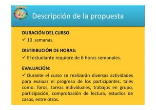 Descripción de la propuesta
DURACIÓN DEL CURSO:
              CURSO:
  10 semanas.

DISTRIBUCIÓN DE HORAS:
                  HORAS:
  El estudiante requiere de 6 horas semanales.

EVALUACIÓN:
EVALUACIÓN:
  Durante el curso se realizarán diversas actividades
para evaluar el progreso de los participantes, tales
como: foros, tareas individuales, trabajos en grupo,
participación, comprobación de lectura, estudios de
casos, entre otros.
 