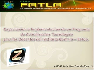 Capacitacion e Implementacion de un Programa  de ActualizacionTecnologica  para los Docentes del Instituto Gamma – Belize.  AUTORA: Lcda. María Gabriela Gómez  S. 