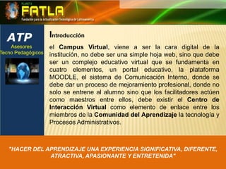 ATPIntroducciónel Campus Virtual, viene a ser la cara digital de la institución, no debe ser una simple hoja web, sino que debe ser un complejo educativo virtual que se fundamenta en cuatro elementos, un portal educativo, la plataforma MOODLE, el sistema de Comunicación Interno, donde se debe dar un proceso de mejoramiento profesional, donde no solo se entrene al alumno sino que los facilitadores actúen como maestros entre ellos, debe existir el Centro de Interacción Virtual como elemento de enlace entre los miembros de la Comunidad del Aprendizaje la tecnología y Procesos Administrativos. Asesores Tecno Pedagógicos "HACER DEL APRENDIZAJE UNA EXPERIENCIA SIGNIFICATIVA, DIFERENTE, ATRACTIVA, APASIONANTE Y ENTRETENIDA"
