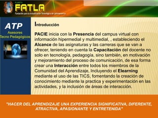 ATPIntroducciónAsesores Tecno Pedagógicos PACIE inicia con la Presencia del campus virtual con información hipermedial y multimedial, , estableciendo el Alcance de las asignaturas y las carreras que se van a ofrecer, teniendo en cuenta la Capacitación del docente no solo en tecnología, pedagogía, sino también, en motivación y mejoramiento del proceso de comunicación, de esa forma crear una Interacción entre todos los miembros de la Comunidad del Aprendizaje, Incluyendo el Elearning mediante el uso de las TICS, fomentando la creación de conocimiento mediante la practica y experimentación en las actividades, y la inclusión de áreas de interacción."HACER DEL APRENDIZAJE UNA EXPERIENCIA SIGNIFICATIVA, DIFERENTE, ATRACTIVA, APASIONANTE Y ENTRETENIDA"