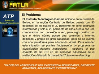 ATPEl ProblemaEl Instituto Tecnológico Gamma ubicado en la ciudad de Belice, en la región Caribeña de Belice, cuenta con 90 docentes de los cuales el 30 porciento no tiene destrezas informáticas y solo el 20 porciento de ellos cuenta con una computadora con conexión a red, pero algo positivo es que el único núcleo posee una conexión a internet dedicado y propio de gran capacidad, pero no se cuenta con una plataforma para educación virtual. Para atender esta situación se plantea Implementar un programa de capacitación docente institucional  mediante el uso correcto de las TIC en los procesos educativos de la institución utilizando la modalidad Totalmente elearning. Asesores Tecno Pedagógicos "HACER DEL APRENDIZAJE UNA EXPERIENCIA SIGNIFICATIVA, DIFERENTE, ATRACTIVA, APASIONANTE Y ENTRETENIDA"