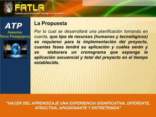 ATPLa PropuestaAsesores Tecno Pedagógicos Por lo cual se desarrollará una planificación tomando en cuenta, que tipo de recursos (humanos y tecnológicos) se requieren para la implementación del proyecto, cuantas fases tendrá su aplicación y cuáles serán y se  elaborara un cronograma que exponga la aplicación secuencial y total del proyecto en el tiempo establecido."HACER DEL APRENDIZAJE UNA EXPERIENCIA SIGNIFICATIVA, DIFERENTE, ATRACTIVA, APASIONANTE Y ENTRETENIDA"