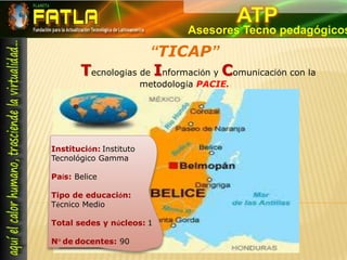 ATPAsesores Tecno pedagógicos“TICAP”Tecnologías de Información y Comunicación con la metodología PACIE.Institución: Instituto Tecnológico Gamma País: BeliceTipo de educación: Técnico MedioTotal sedes y núcleos: 1 N° de docentes: 90