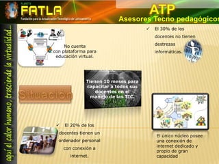 ATPAsesores Tecno pedagógicosEl 30% de los docentes no tienen destrezas informáticas. No cuenta con plataforma para educación virtual. Tienen 10 meses para capacitar a todos sus docentes en el   manejo de las TIC. SituaciónEl 20% de los docentes tienen un ordenador personal con conexión a internet. El único núcleo posee una conexión de internet dedicado y propio de gran capacidad