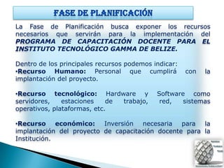 La Fase de Planificación busca exponer los recursos
necesarios que servirán para la implementación del
PROGRAMA DE CAPACITACIÓN DOCENTE PARA EL
INSTITUTO TECNOLÓGICO GAMMA DE BELIZE.

Dentro de los principales recursos podemos indicar:
•Recurso Humano: Personal que cumplirá                con   la
implantación del proyecto.

•Recurso tecnológico: Hardware y            Software como
servidores,    estaciones    de trabajo,     red,   sistemas
operativos, plataformas, etc.

•Recurso económico: Inversión necesaria para la
implantación del proyecto de capacitación docente para la
Institución.
 