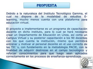 Debido a la naturaleza del Instituto Tecnológico Gamma, el
cual no dispone de la modalidad de estudios E-
learning, mucho menos cuenta con una plataforma para
educación virtual.

El proyecto a implementarse es un programa de capacitación
docente en dicho instituto, para lo cual se hará necesario
crear un Departamento de Educación en Línea, así como un
Campus Virtual y su posterior capacitación a los 90 docentes
con los que cuenta la institución, mismo que permitirá
entrenar y motivar al personal docente en el uso correcto de
las TIC´s, con fundamento en la metodología PACIE, con la
finalidad de adquirir destrezas en el campo tecnológico y
reforzar conocimientos para que luego sean aplicados
correctamente en los procesos de enseñanza-aprendizaje.
 
