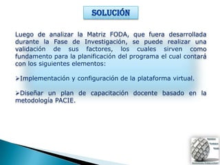 Luego de analizar la Matriz FODA, que fuera desarrollada
durante la Fase de Investigación, se puede realizar una
validación de sus factores, los cuales sirven como
fundamento para la planificación del programa el cual contará
con los siguientes elementos:

Implementación y configuración de la plataforma virtual.

Diseñar un plan de capacitación docente basado en la
metodología PACIE.
 