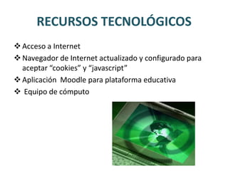 RECURSOS TECNOLÓGICOS
 Acceso a Internet
 Navegador de Internet actualizado y configurado para
  aceptar “cookies” y “javascript”
 Aplicación Moodle para plataforma educativa
 Equipo de cómputo
 