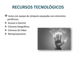 RECURSOS TECNOLÓGICOS
 Aulas con equipo de cómputo equipadas con elementos
  periféricos.
 Acceso a Internet
 Cámaras fotográficas
 Cámaras de Video
 Retroproyectores
 