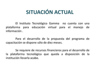 SITUACIÓN ACTUAL
       El Instituto Tecnológico Gamma no cuenta con una
plataforma para educación virtual para el manejo de
información .

       Para el desarrollo de la propuesta del programa de
capacitación se dispone sólo de diez meses.

        Se requiere de recursos financieros para el desarrollo de
la plataforma tecnológica que queda a disposición de la
institución llevarla acabo.
 