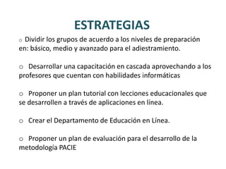 ESTRATEGIAS
o Dividir los grupos de acuerdo a los niveles de preparación
en: básico, medio y avanzado para el adiestramiento.

o Desarrollar una capacitación en cascada aprovechando a los
profesores que cuentan con habilidades informáticas

o Proponer un plan tutorial con lecciones educacionales que
se desarrollen a través de aplicaciones en línea.

o Crear el Departamento de Educación en Línea.

o Proponer un plan de evaluación para el desarrollo de la
metodología PACIE
 