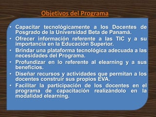 Objetivos del Programa
• Capacitar tecnológicamente a los Docentes de
  Posgrado de la Universidad Beta de Panamá.
• Ofrecer información referente a las TIC y a su
  importancia en la Educación Superior.
• Brindar una plataforma tecnológica adecuada a las
  necesidades del Programa.
• Profundizar en lo referente al elearning y a sus
  beneficios.
• Diseñar recursos y actividades que permitan a los
  docentes construir sus propios EVA.
• Facilitar la participación de los docentes en el
  programa de capacitación realizándolo en la
  modalidad elearning.
 