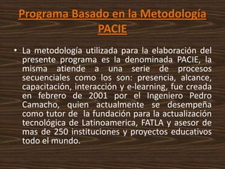 Programa Basado en la Metodología
              PACIE
• La metodología utilizada para la elaboración del
  presente programa es la denominada PACIE, la
  misma atiende a una serie de procesos
  secuenciales como los son: presencia, alcance,
  capacitación, interacción y e-learning, fue creada
  en febrero de 2001 por el Ingeniero Pedro
  Camacho, quien actualmente se desempeña
  como tutor de la fundación para la actualización
  tecnológica de Latinoamerica, FATLA y asesor de
  mas de 250 instituciones y proyectos educativos
  todo el mundo.
 