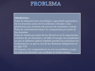 PROBLEMA:  Falta de infraestructura tecnológica, capacidad cognoscitiva de los docentes acerca de los entornos virtuales y una plataforma que sustente este proceso de enseñanza virtual.  Falta de conocimiento básico en computación por parte de los docentes.  Falta de interés por parte de los directivos en la capacitación continua de sus docentes y un fallo al escoger sus empleados ya que se debieron aplicar también pruebas de suficiencia en computación, ya que es una de las destrezas obligatorias en el siglo XXI.  El internet y los computadores no son un problema ya que no todos los docentes van a trabajar al mismo tiempo.  