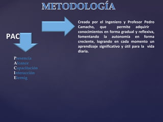 Creada por el Ingeniero y Profesor Pedro Camacho, que  permite adquirir  conocimientos en forma gradual y reflexiva, fomentando la autonomía en forma creciente, logrando en cada momento un aprendizaje significativo y útil para la  vida diaria. PACIE P resencia A lcance C apacitación I nteracción E lernig 