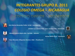 INTEGRANTES GRUPO B, 2011
         COLEGIO OMEGA – NICARAGUA


Ruth Marisol Benavides Pullas- Scribd - Investigación

                                Lisleiden Luz Luzardo Finol - Foro -Coordinación - Autonomía


Manuel Antonio Mujica Ruiz- YouTube - Solución

                                                            Karina Paolini-Blog – Evaluación

 Paca Mercedes Villagomez Ramírez- Slide – Planificación
 