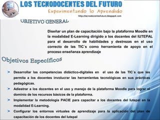 Diseñar un plan de capacitación bajo la plataforma Moodle en
la modalidad E-Learning dirigido a los docentes del IUTEPAL
para el desarrollo de habilidades y destrezas en el uso
correcto de las TIC´s como herramienta de apoyo en el
proceso enseñanza aprendizaje
Desarrollar las competencias didáctico-digitales en el uso de las TIC´s que les
permita a los docentes involucrar las herramientas tecnológicas en sus prácticas
pedagógicas.
Adiestrar a los docentes en el uso y manejo de la plataforma Moodle para lograr el
dominio de los recursos básicos de la plataforma.
Implementar la metodología PACIE para capacitar a los docentes del Iutepal en la
modalidad E-Learning.
Configurar los entornos virtuales de aprendizaje para la aplicación del plan de
capacitación de los docentes del Iutepal
 