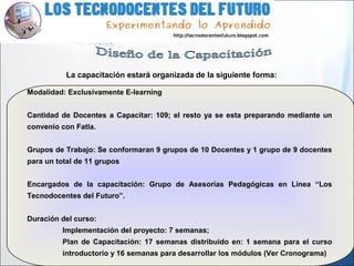Modalidad: Exclusivamente E-learning
Cantidad de Docentes a Capacitar: 109; el resto ya se esta preparando mediante un
convenio con Fatla.
Grupos de Trabajo: Se conformaran 9 grupos de 10 Docentes y 1 grupo de 9 docentes
para un total de 11 grupos
Encargados de la capacitación: Grupo de Asesorías Pedagógicas en Línea “Los
Tecnodocentes del Futuro”.
Duración del curso:
Implementación del proyecto: 7 semanas;
Plan de Capacitación: 17 semanas distribuido en: 1 semana para el curso
introductorio y 16 semanas para desarrollar los módulos (Ver Cronograma)
La capacitación estará organizada de la siguiente forma:
 