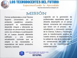 Logrando así la generación de
profesionales capacitados para un
eficiente desempeño en el campo
laboral, consciente del compromiso
que tienen con el proceso de
actualización y renovación continua
de la Ciencia, Cultura y Tecnología,
para la transformación positiva de
nuestro entorno, el mejoramiento de
la calidad de vida de la comunidad y
en consecuencia del país en el
marco de la coparticipación y
solidaridad social.
Formar profesionales a nivel Técnico
Superior Universitario en un
ambiente académico proactivo,
propiciando su autorrealización,
desarrollo integral y reforzando su
estructura de pensamiento; tomando
como vía estratégica la participación
de un cuerpo docente altamente
calificado y una continua
actualización curricular que se
adapte a las necesidades y
expectativas del sector productivo
regional y nacional.
 