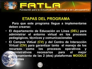 ETAPAS DEL PROGRAMA Para que este programa llegue a implementarse deben crearse: El departamento de Educación en Línea  (DEL)  para administrar el entorno virtual en los procesos pedagógicos, técnicos y comunicacionales El Campus Virtual  (CV)  y del Centro de Interacción Virtual  (CIV)  para garantizar tanto  el manejo de los recursos como los procesos operativos y administrativos necesarios para el mejor funcionamiento de las 2 (dos) plataformas  MOODLE  existentes 