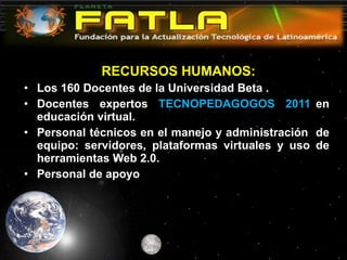   RECURSOS HUMANOS: Los 160 Docentes de la Universidad Beta . Docentes  expertos  TECNOPEDAGOGOS  2011  en educación virtual. Personal técnicos en el manejo y administración  de equipo: servidores, plataformas virtuales y uso de herramientas Web 2.0. Personal de apoyo  