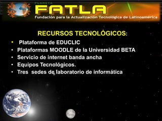 RECURSOS TECNOLÓGICOS :   Plataforma de EDUCLIC Plataformas MOODLE de la Universidad BETA Servicio de internet banda ancha Equipos Tecnológicos. Tres  sedes de laboratorio de informática 