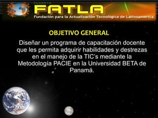 OBJETIVO GENERAL Diseñar un programa de capacitación docente que les permita adquirir habilidades y destrezas en el manejo de la TIC’s mediante la Metodología PACIE en la Universidad BETA de Panamá. 