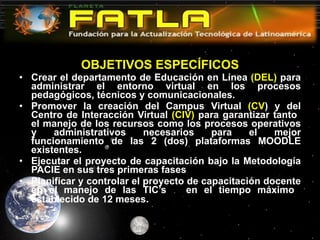 OBJETIVOS ESPECÍFICOS Crear el departamento de Educación en Línea  (DEL)  para administrar el entorno virtual en los procesos pedagógicos, técnicos y comunicacionales. Promover la creación del Campus Virtual  (CV ) y del Centro de Interacción Virtual  (CIV)  para garantizar tanto  el manejo de los recursos como los procesos operativos y administrativos necesarios para el mejor funcionamiento de las 2 (dos) plataformas MOODLE existentes.  Ejecutar el proyecto de capacitación bajo la Metodología PACIE en sus tres primeras fases Planificar y controlar el proyecto de capacitación docente en el manejo de las TIC’s  en el tiempo máximo  establecido de 12 meses . 