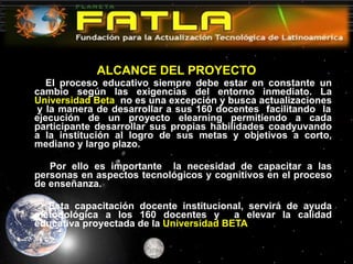 ALCANCE DEL PROYECTO El proceso educativo siempre debe estar en constante un cambio según las exigencias del entorno inmediato. La  Universidad Beta  no es una excepción y busca actualizaciones  y la manera de desarrollar a sus 160 docentes  facilitando  la ejecución de un proyecto elearning permitiendo a cada participante desarrollar sus propias habilidades coadyuvando a la institución al logro de sus metas y objetivos a corto, mediano y largo plazo.   Por ello es importante  la necesidad de capacitar a las personas en aspectos tecnológicos y cognitivos en el proceso de enseñanza.   Esta capacitación docente institucional, servirá de ayuda metodológica a los 160 docentes y  a elevar la calidad educativa proyectada de la  Universidad BETA 
