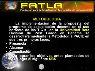 METODOLOGIA  La implementación de la propuesta del programa de capacitación docente en el uso correcto de las TIC´s  en la  Universidad Beta  División de Post Grado en Panamá se desarrollara mediante la Metodología PACIE en sus tres primeras fases. Presencia Alcance Capacitación Para lograr los objetivos antes planteados se debe logra el siguiente  SBS  