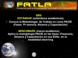 SBS: ESTÁNDAR   ( estándares académicos) Conoce la Metodología  de Trabajo en Línea PACIE (Fases  Pr esencia, Alcance y Capacitación) BENCHMARK  ( marca académica ) Aplica la metodología PACIE en las fases: Presencia, Alcance y Capacitación en sus EVAs  en la modalidad elearning 