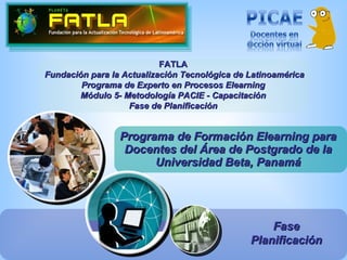 Programa de Formación Elearning para Docentes del Área de Postgrado de la Universidad Beta, Panamá FATLA Fundación para la Actualización Tecnológica de Latinoamérica Programa de Experto en Procesos Elearning Módulo 5- Metodología PACIE - Capacitación Fase de Planificación Fase Planificación 