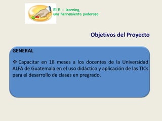 El E - learning,una herramienta poderosaObjetivos del Proyecto GENERAL Capacitar en 18 meses a los docentes de la Universidad ALFA de Guatemala en el uso didáctico y aplicación de las TICspara el desarrollo de clases en pregrado. El E - learning,una herramienta poderosaObjetivos del Proyecto ESPECIFICOSDiseñar el programa de capacitación y guías instruccionales sobre el uso de las TIC’s y Educación Virtual.
