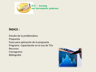 El E - learning,una herramienta poderosaÍNDICE :Estudio de la problemáticaPropuestaFases para aplicación de la propuestaPrograma  Capacitación en el uso de TICsRecursos Cronograma Bibliografía 